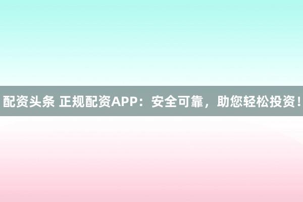 配资头条 正规配资APP：安全可靠，助您轻松投资！
