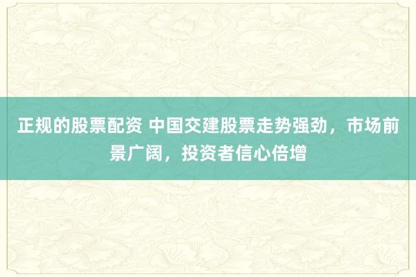 正规的股票配资 中国交建股票走势强劲，市场前景广阔，投资者信心倍增