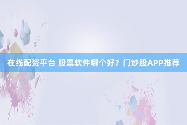 在线配资平台 股票软件哪个好？门炒股APP推荐