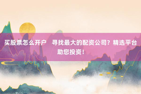 买股票怎么开户   寻找最大的配资公司？精选平台助您投资！