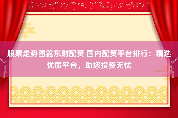 股票走势图鑫东财配资 国内配资平台排行：精选优质平台，助您投资无忧