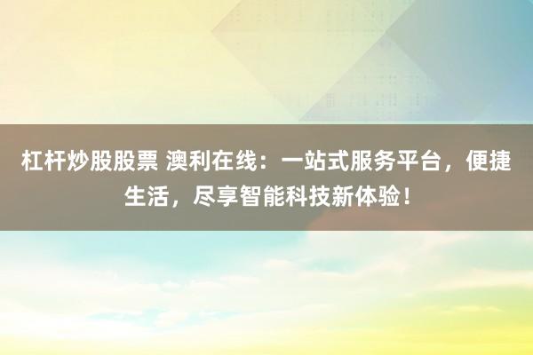 杠杆炒股股票 澳利在线：一站式服务平台，便捷生活，尽享智能科技新体验！