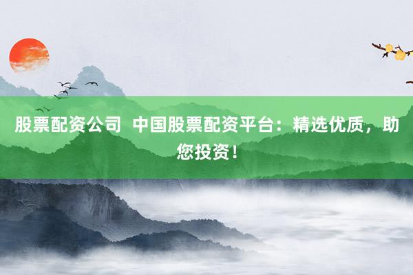 股票配资公司  中国股票配资平台：精选优质，助您投资！