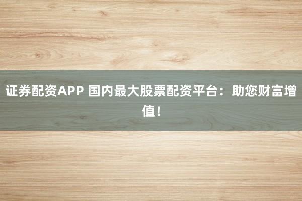 证券配资APP 国内最大股票配资平台：助您财富增值！