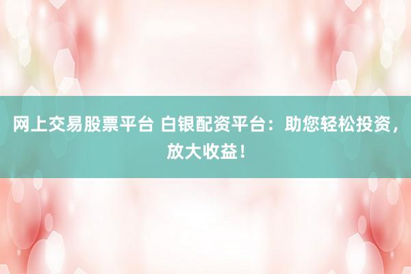 网上交易股票平台 白银配资平台：助您轻松投资，放大收益！