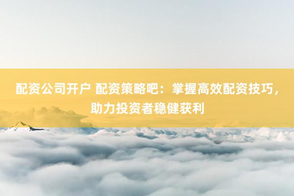 配资公司开户 配资策略吧：掌握高效配资技巧，助力投资者稳健获利