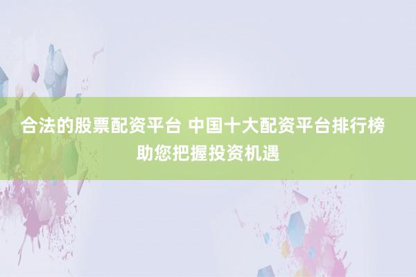 合法的股票配资平台 中国十大配资平台排行榜  助您把握投资机遇
