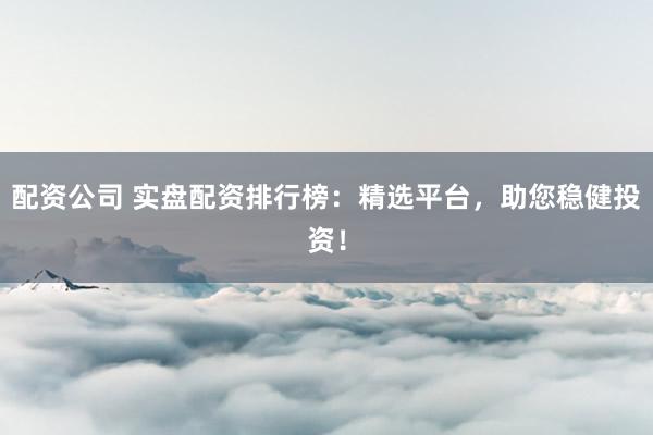 配资公司 实盘配资排行榜：精选平台，助您稳健投资！