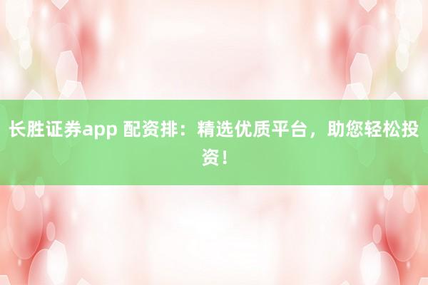 长胜证券app 配资排：精选优质平台，助您轻松投资！