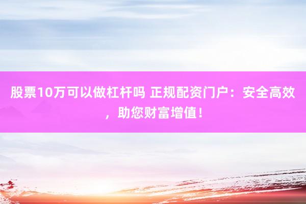股票10万可以做杠杆吗 正规配资门户：安全高效，助您财富增值！