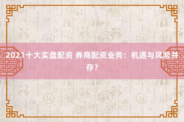 2021十大实盘配资 券商配资业务：机遇与风险并存？