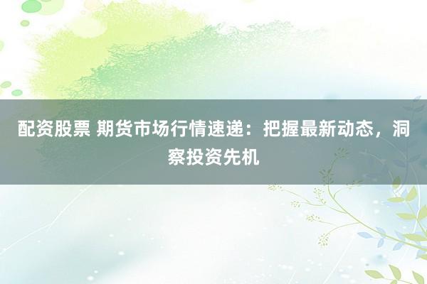 配资股票 期货市场行情速递：把握最新动态，洞察投资先机