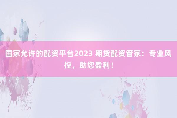 国家允许的配资平台2023 期货配资管家：专业风控，助您盈利！