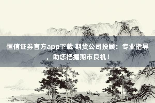 恒信证券官方app下载 期货公司投顾：专业指导，助您把握期市良机！