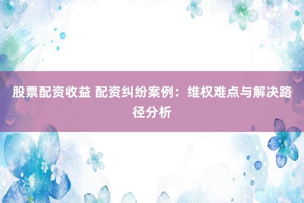 股票配资收益 配资纠纷案例：维权难点与解决路径分析