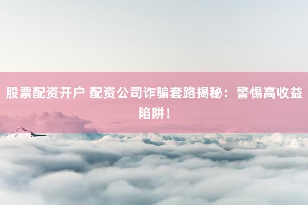 股票配资开户 配资公司诈骗套路揭秘：警惕高收益陷阱！