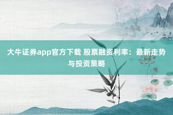 大牛证券app官方下载 股票融资利率：最新走势与投资策略