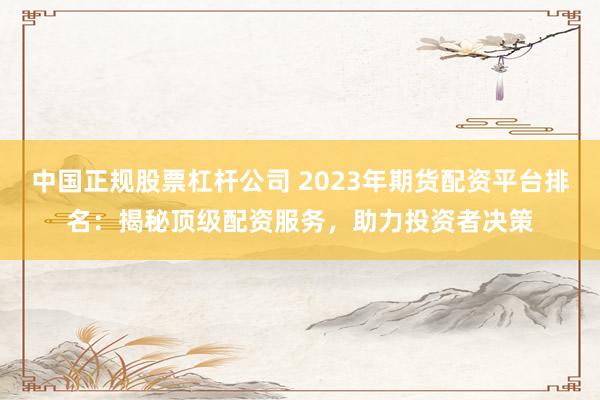 中国正规股票杠杆公司 2023年期货配资平台排名：揭秘顶级配资服务，助力投资者决策