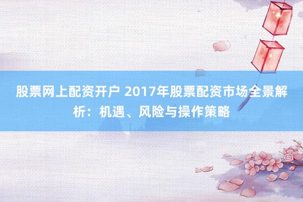 股票网上配资开户 2017年股票配资市场全景解析：机遇、风险与操作策略