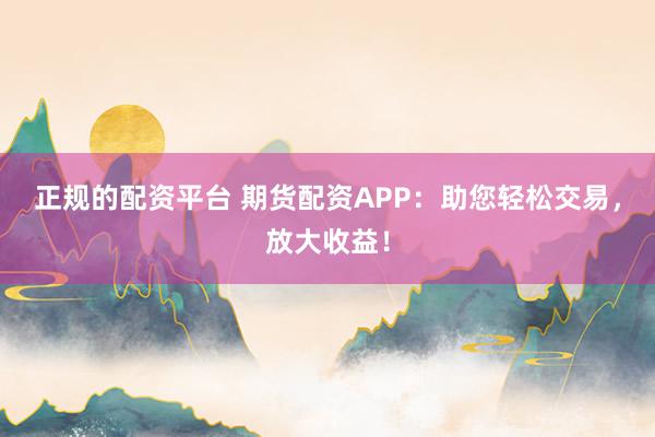 正规的配资平台 期货配资APP：助您轻松交易，放大收益！