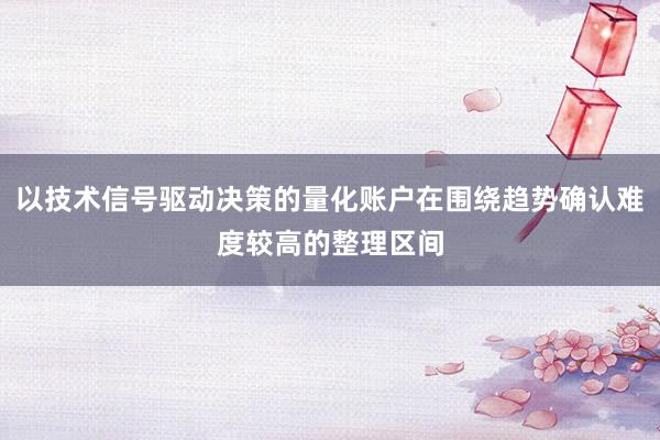 以技术信号驱动决策的量化账户在围绕趋势确认难度较高的整理区间